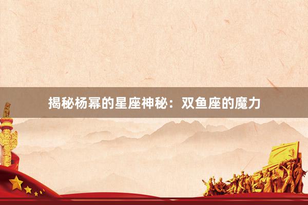 揭秘杨幂的星座神秘：双鱼座的魔力