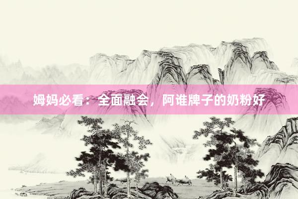 姆妈必看：全面融会，阿谁牌子的奶粉好