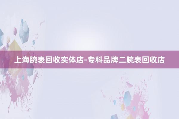 上海腕表回收实体店-专科品牌二腕表回收店