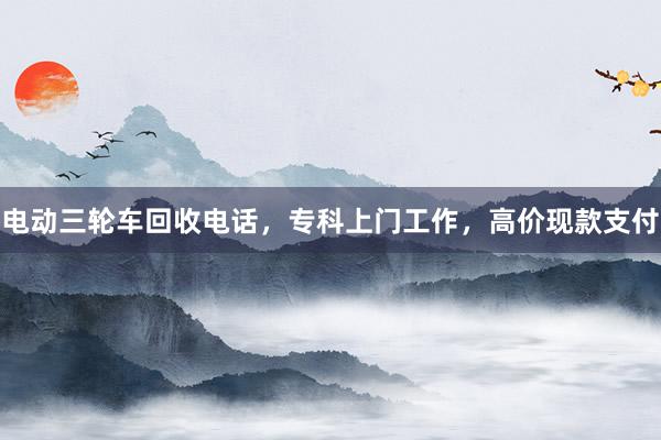 电动三轮车回收电话，专科上门工作，高价现款支付